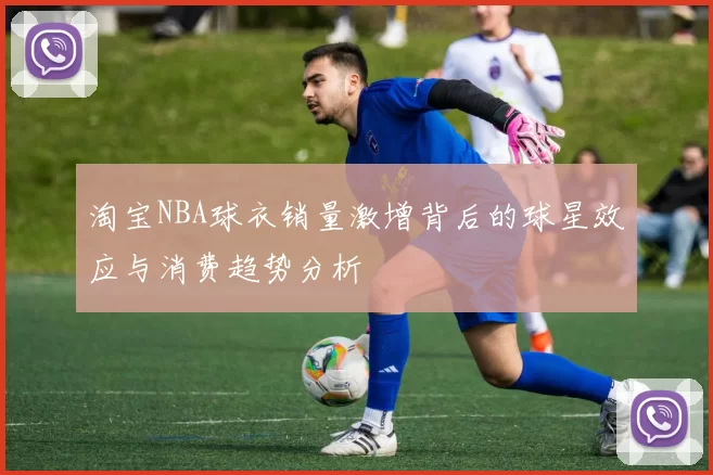 淘宝NBA球衣销量激增背后的球星效应与消费趋势分析