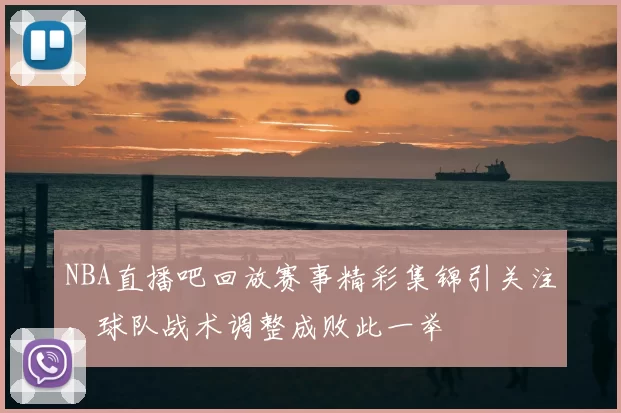 NBA直播吧回放赛事精彩集锦引关注，球队战术调整成败此一举