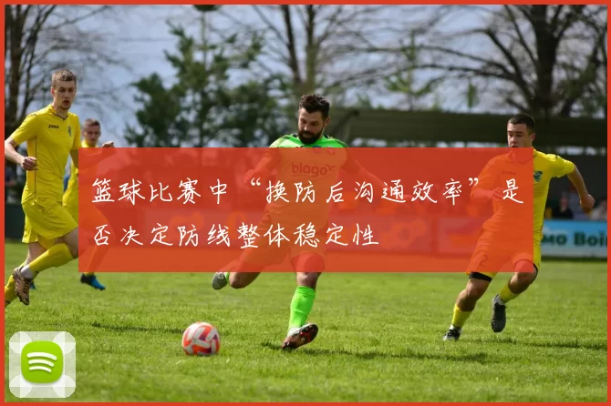 篮球比赛中“换防后沟通效率”是否决定防线整体稳定性
