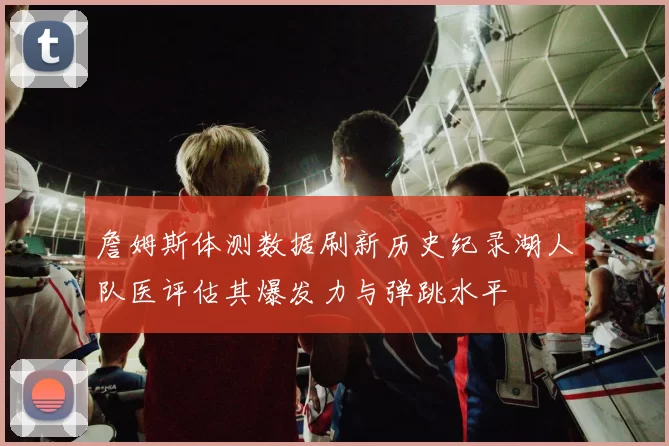 詹姆斯体测数据刷新历史纪录湖人队医评估其爆发力与弹跳水平