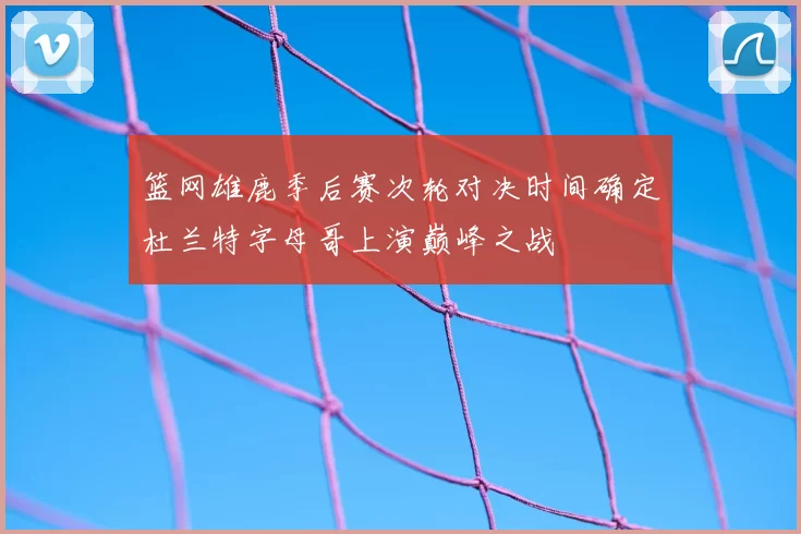 篮网雄鹿季后赛次轮对决时间确定杜兰特字母哥上演巅峰之战