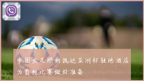 中国女足顺利抵达亚洲杯驻地酒店为首轮比赛做好准备