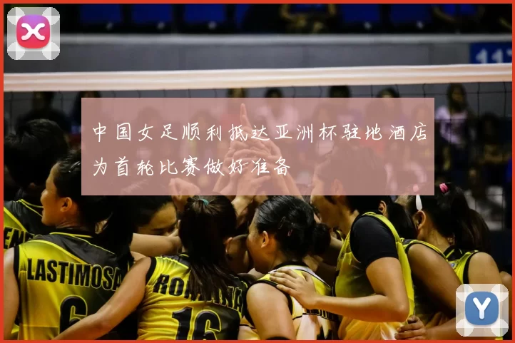 中国女足顺利抵达亚洲杯驻地酒店为首轮比赛做好准备