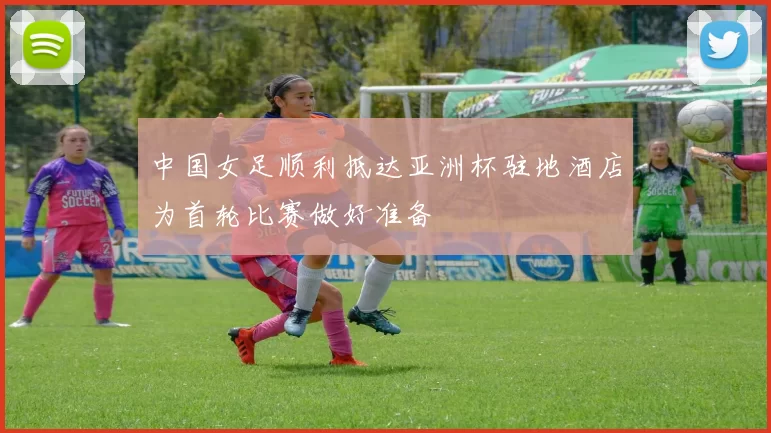 中国女足顺利抵达亚洲杯驻地酒店为首轮比赛做好准备