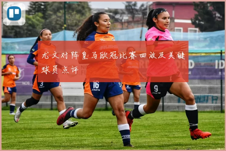 尤文对阵皇马欧冠比赛回放及关键球员点评