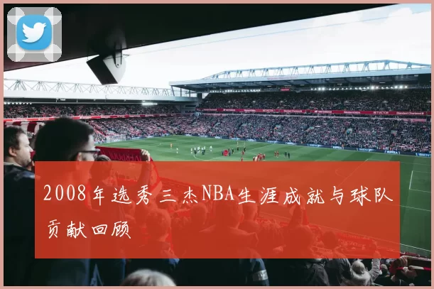 2008年选秀三杰NBA生涯成就与球队贡献回顾