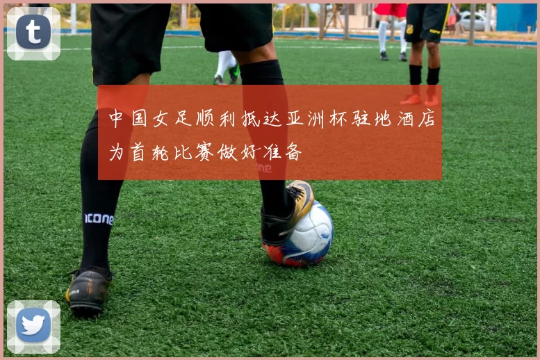 中国女足顺利抵达亚洲杯驻地酒店为首轮比赛做好准备