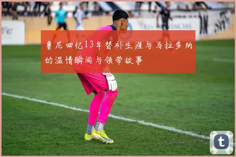 鲁尼回忆13年替补生涯与马拉多纳的温情瞬间与领带故事