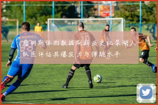 詹姆斯体测数据刷新历史纪录湖人队医评估其爆发力与弹跳水平