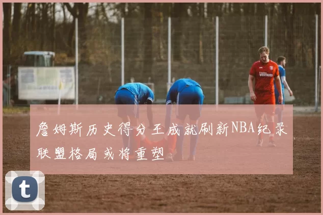 詹姆斯历史得分王成就刷新NBA纪录联盟格局或将重塑
