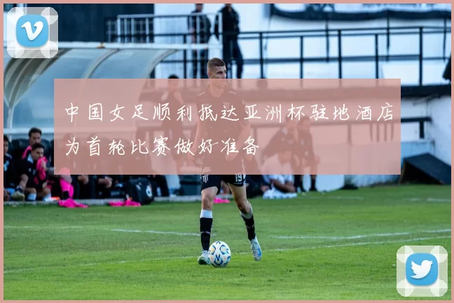 中国女足顺利抵达亚洲杯驻地酒店为首轮比赛做好准备
