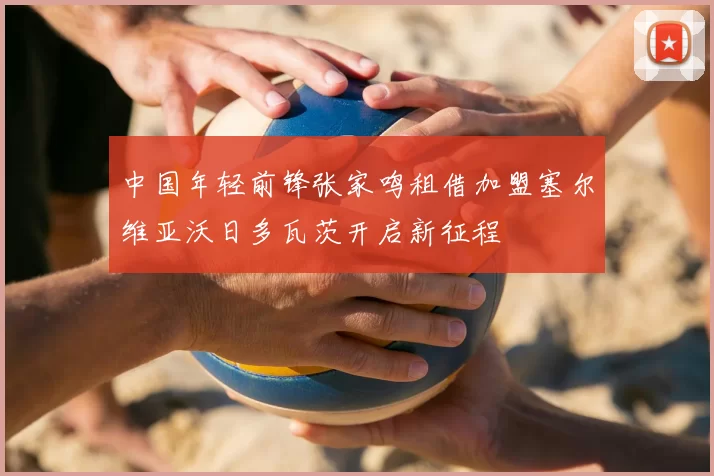 中国年轻前锋张家鸣租借加盟塞尔维亚沃日多瓦茨开启新征程