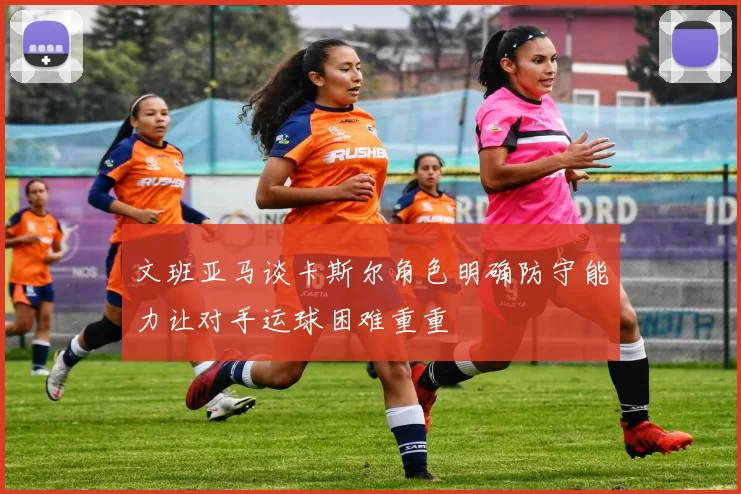 文班亚马谈卡斯尔角色明确防守能力让对手运球困难重重