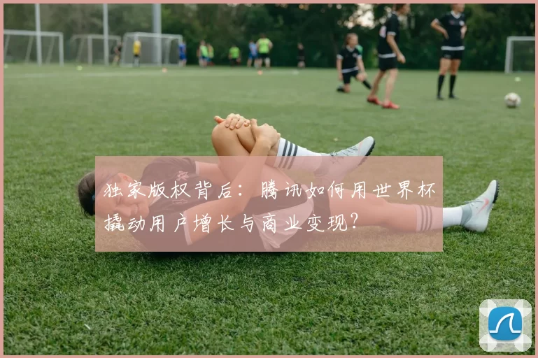 独家版权背后:腾讯如何用世界杯撬动用户增长与商业变现?