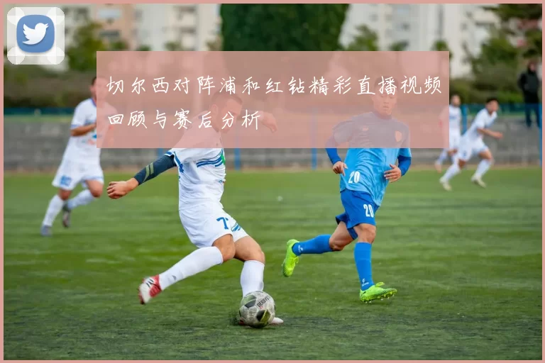 切尔西对阵浦和红钻精彩直播视频回顾与赛后分析