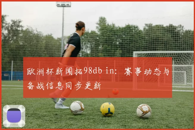 欧洲杯新闻拓98db in：赛事动态与备战信息同步更新