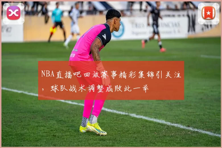 NBA直播吧回放赛事精彩集锦引关注，球队战术调整成败此一举