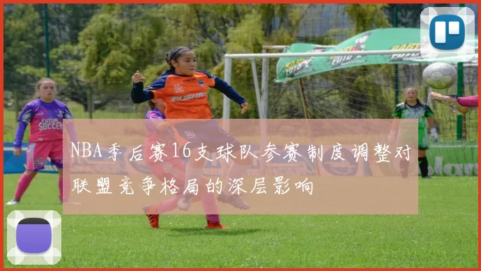 NBA季后赛16支球队参赛制度调整对联盟竞争格局的深层影响