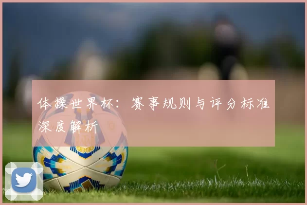 体操世界杯：赛事规则与评分标准深度解析