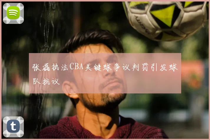 张磊执法CBA关键球争议判罚引发球队抗议