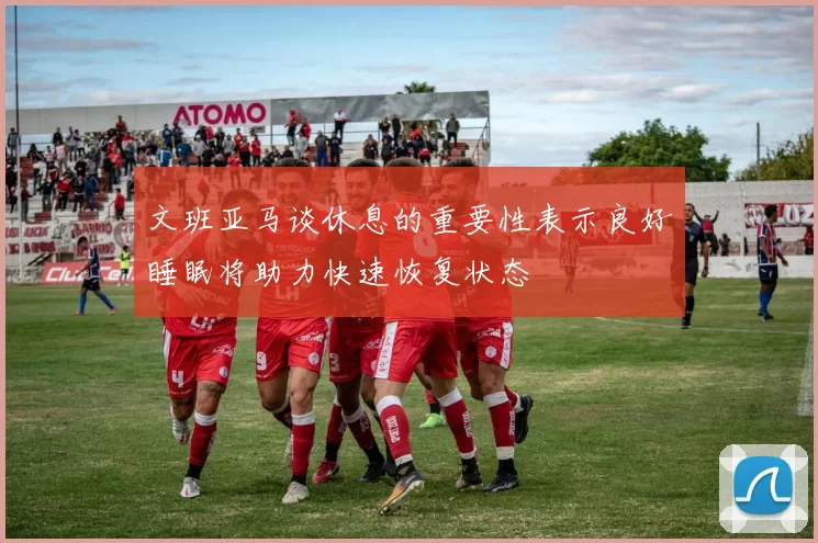 文班亚马谈休息的重要性表示良好睡眠将助力快速恢复状态