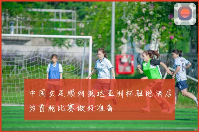 中国女足顺利抵达亚洲杯驻地酒店为首轮比赛做好准备