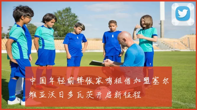 中国年轻前锋张家鸣租借加盟塞尔维亚沃日多瓦茨开启新征程