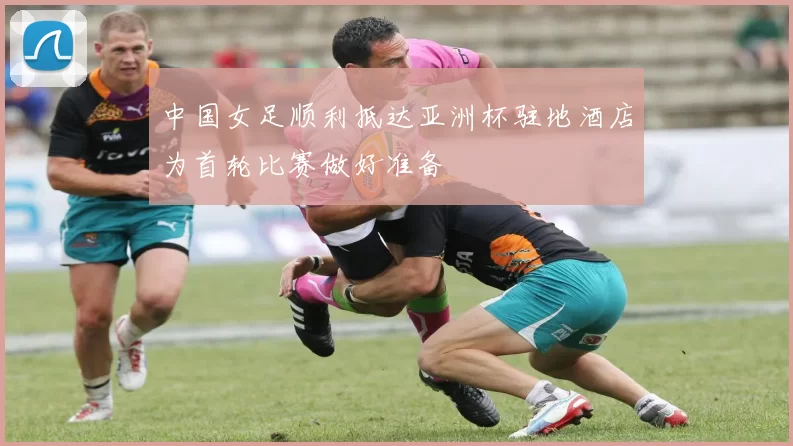 中国女足顺利抵达亚洲杯驻地酒店为首轮比赛做好准备