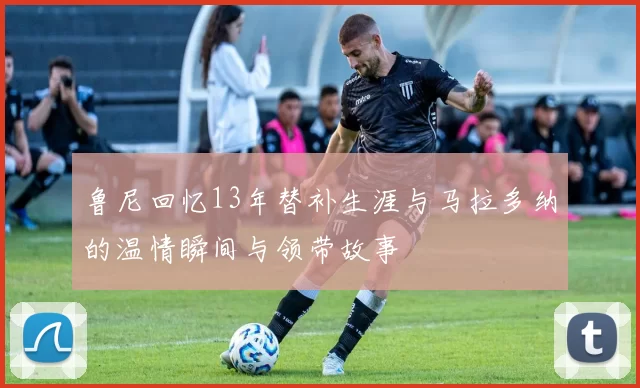 鲁尼回忆13年替补生涯与马拉多纳的温情瞬间与领带故事