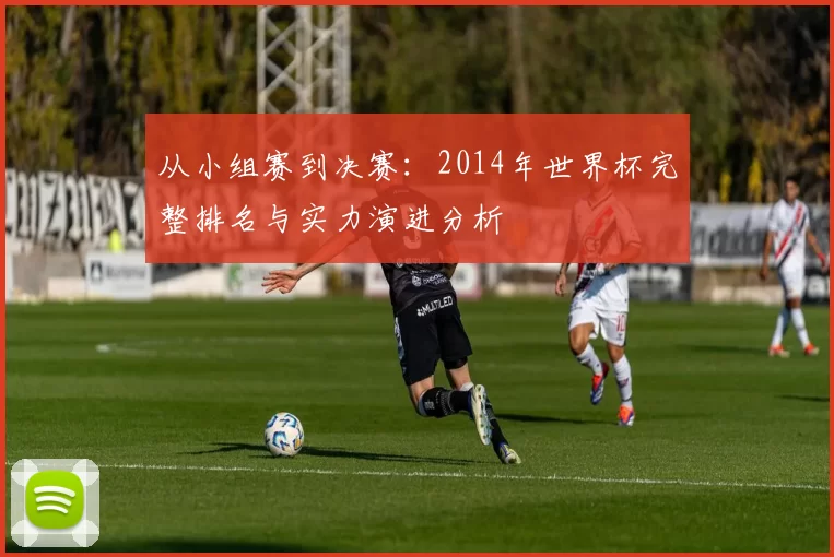 从小组赛到决赛:2014年世界杯完整排名与实力演进分析