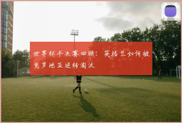 世界杯半决赛回顾：英格兰如何被克罗地亚逆转淘汰