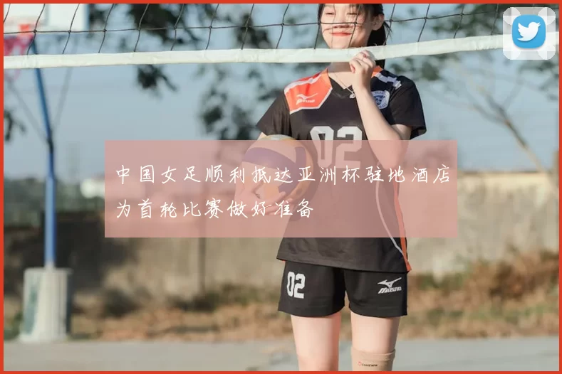 中国女足顺利抵达亚洲杯驻地酒店为首轮比赛做好准备