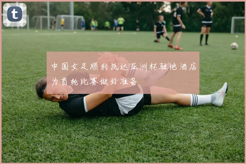 中国女足顺利抵达亚洲杯驻地酒店为首轮比赛做好准备