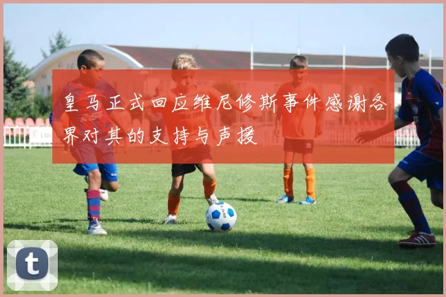 皇马正式回应维尼修斯事件感谢各界对其的支持与声援