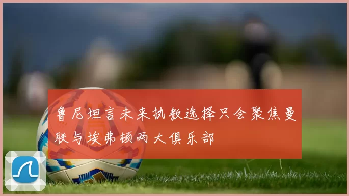 鲁尼坦言未来执教选择只会聚焦曼联与埃弗顿两大俱乐部