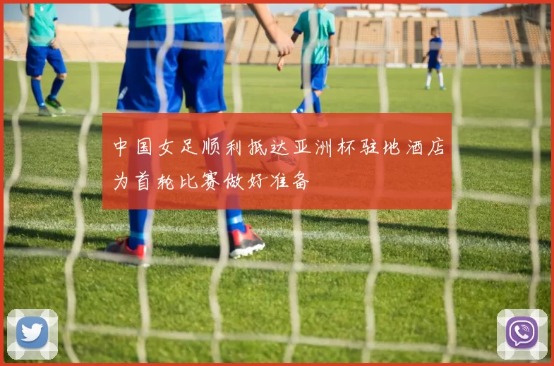 中国女足顺利抵达亚洲杯驻地酒店为首轮比赛做好准备