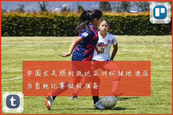 中国女足顺利抵达亚洲杯驻地酒店为首轮比赛做好准备