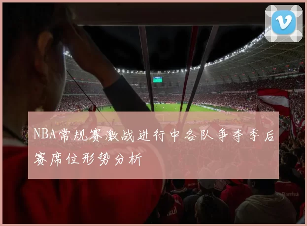 NBA常规赛激战进行中各队争夺季后赛席位形势分析