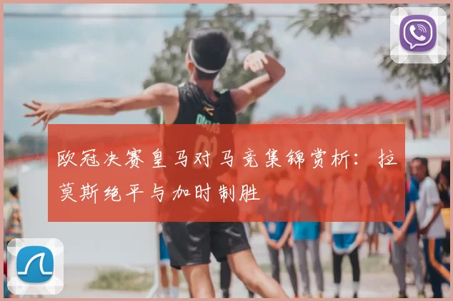 欧冠决赛皇马对马竞集锦赏析：拉莫斯绝平与加时制胜