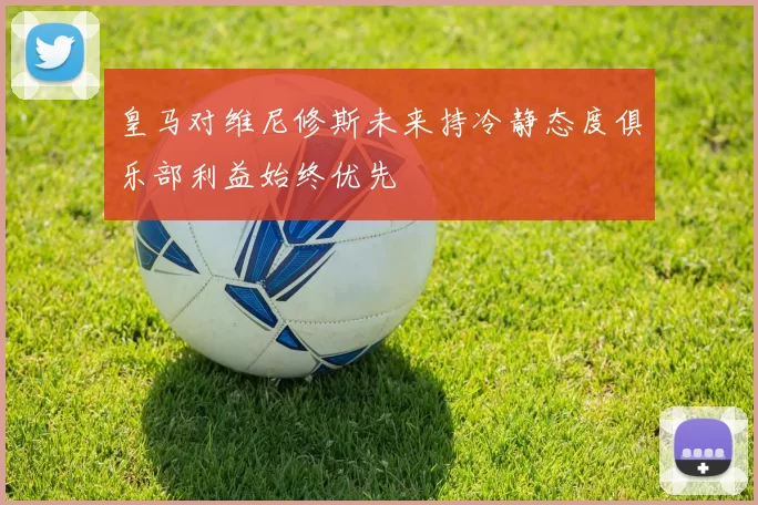 皇马对维尼修斯未来持冷静态度俱乐部利益始终优先