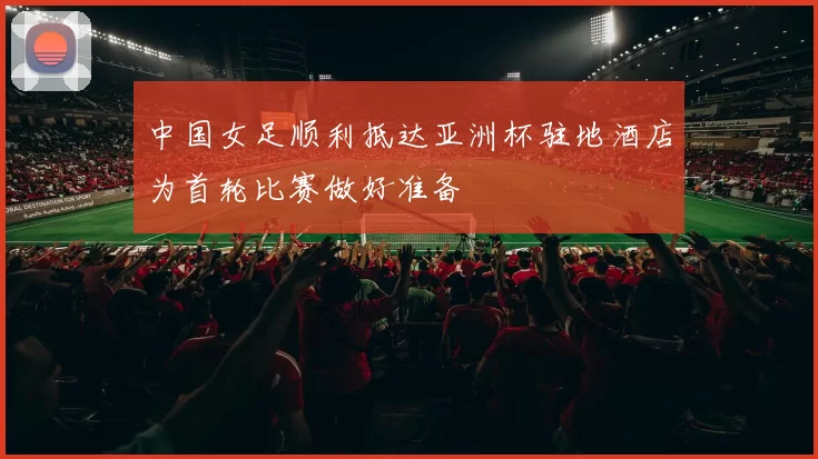 中国女足顺利抵达亚洲杯驻地酒店为首轮比赛做好准备