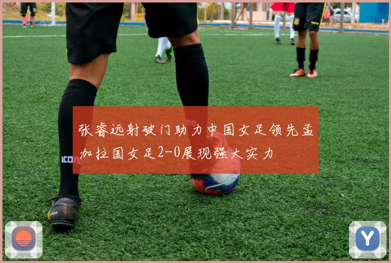 张睿远射破门助力中国女足领先孟加拉国女足2-0展现强大实力