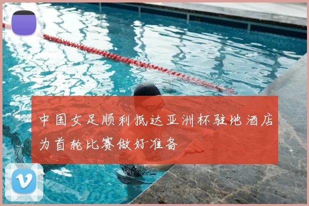 中国女足顺利抵达亚洲杯驻地酒店为首轮比赛做好准备