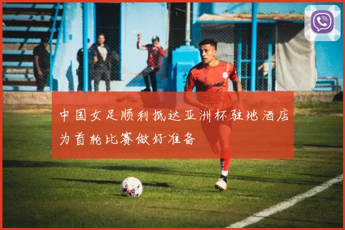 中国女足顺利抵达亚洲杯驻地酒店为首轮比赛做好准备