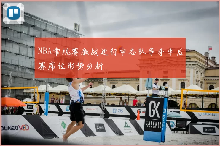 NBA常规赛激战进行中各队争夺季后赛席位形势分析