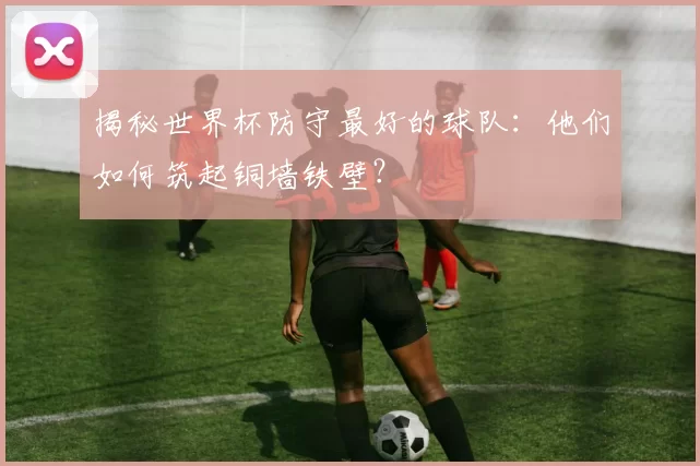 揭秘世界杯防守最好的球队：他们如何筑起铜墙铁壁？