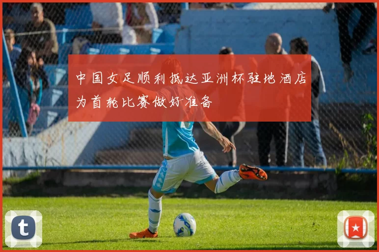 中国女足顺利抵达亚洲杯驻地酒店为首轮比赛做好准备