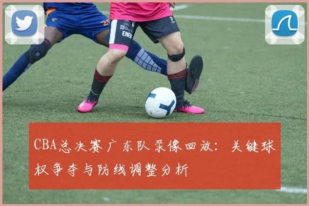 CBA总决赛广东队录像回放：关键球权争夺与防线调整分析