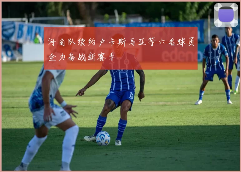 河南队续约卢卡斯马亚等六名球员全力备战新赛季