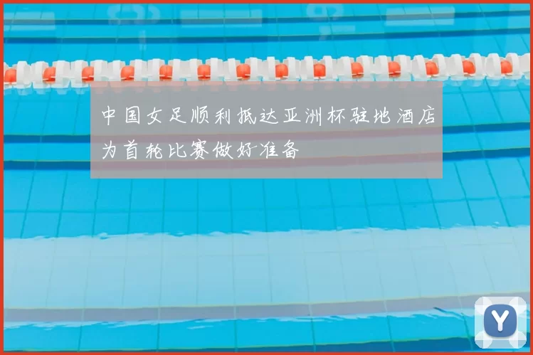 中国女足顺利抵达亚洲杯驻地酒店为首轮比赛做好准备